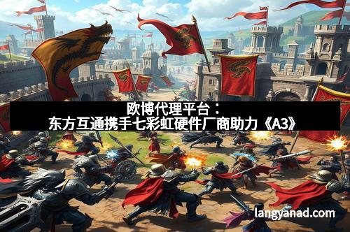 欧博代理平台：东方互通携手七彩虹硬件厂商助力《A3》