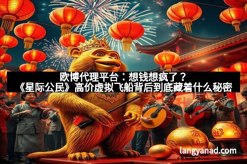 欧博代理平台：想钱想疯了？《星际公民》高价虚拟飞船背后到底藏着什么秘密